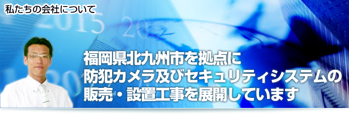 私たちの会社について 福岡県北九州市を拠点に防犯カメラおよびセキュリティシステムの販売・設置工事を展開しています