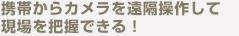 携帯からカメラを遠隔操作して現場を把握できる！